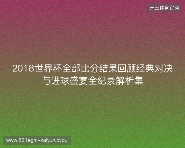 2018世界杯全部比分结果回顾经典对决与进球盛宴全纪录解析集