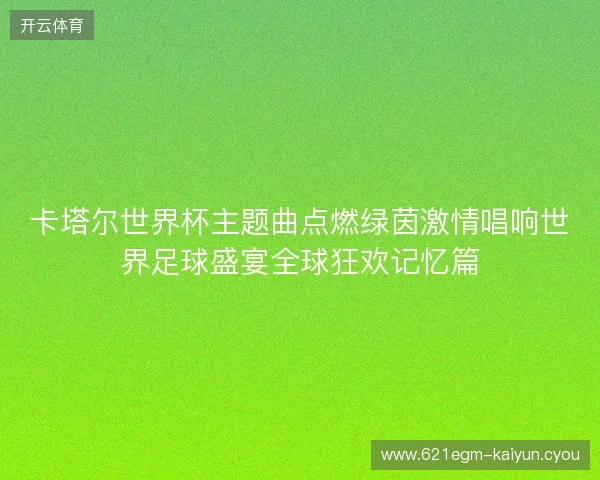 卡塔尔世界杯主题曲点燃绿茵激情唱响世界足球盛宴全球狂欢记忆篇
